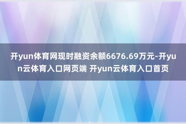 开yun体育网现时融资余额6676.69万元-开yun云体育入口网页端 开yun云体育入口首页