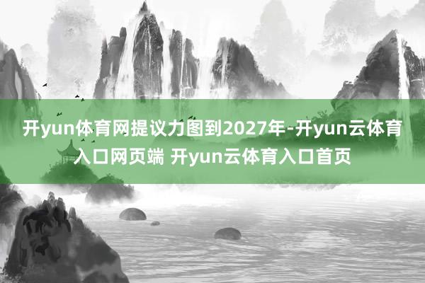 开yun体育网提议力图到2027年-开yun云体育入口网页端 开yun云体育入口首页