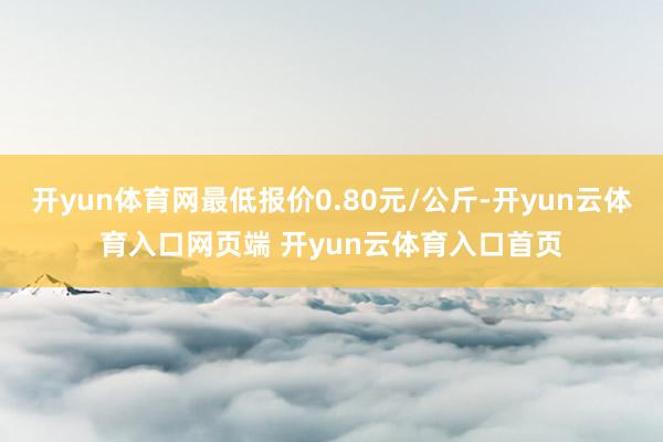 开yun体育网最低报价0.80元/公斤-开yun云体育入口网页端 开yun云体育入口首页