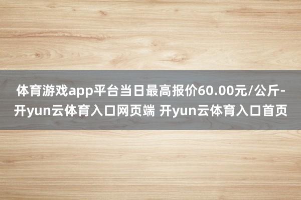 体育游戏app平台当日最高报价60.00元/公斤-开yun云体育入口网页端 开yun云体育入口首页