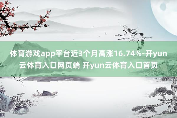 体育游戏app平台近3个月高涨16.74%-开yun云体育入口网页端 开yun云体育入口首页