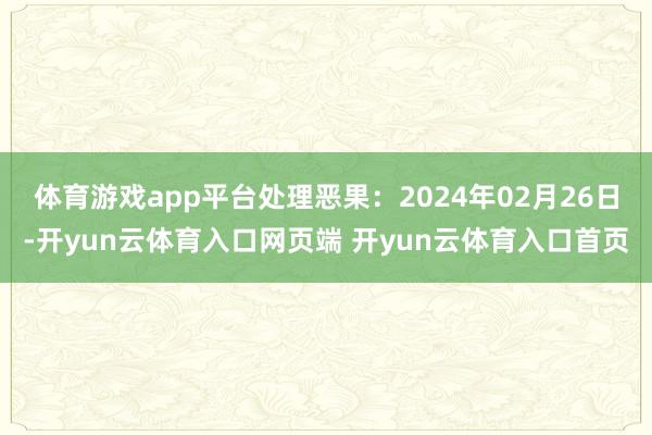 体育游戏app平台处理恶果：2024年02月26日-开yun云体育入口网页端 开yun云体育入口首页
