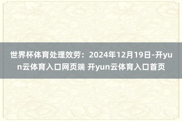 世界杯体育处理效劳：2024年12月19日-开yun云体育入口网页端 开yun云体育入口首页