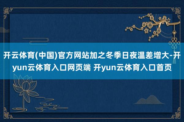 开云体育(中国)官方网站加之冬季日夜温差增大-开yun云体育入口网页端 开yun云体育入口首页