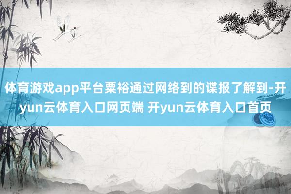 体育游戏app平台粟裕通过网络到的谍报了解到-开yun云体育入口网页端 开yun云体育入口首页