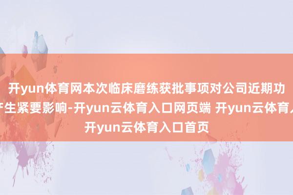 开yun体育网本次临床磨练获批事项对公司近期功绩不会产生紧要影响-开yun云体育入口网页端 开yun云体育入口首页