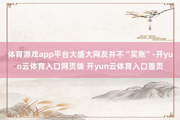 体育游戏app平台大盛大网友并不“买账”-开yun云体育入口网页端 开yun云体育入口首页