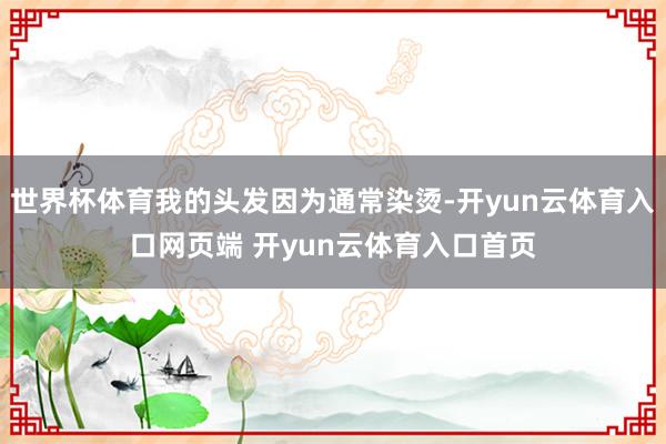 世界杯体育我的头发因为通常染烫-开yun云体育入口网页端 开yun云体育入口首页