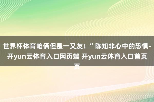 世界杯体育咱俩但是一又友！”陈知非心中的恐惧-开yun云体育入口网页端 开yun云体育入口首页