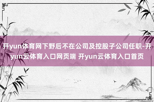开yun体育网下野后不在公司及控股子公司任职-开yun云体育入口网页端 开yun云体育入口首页