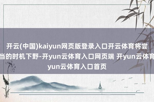 开云(中国)kaiyun网页版登录入口开云体育将尝试找到稳当的时机下野-开yun云体育入口网页端 开yun云体育入口首页