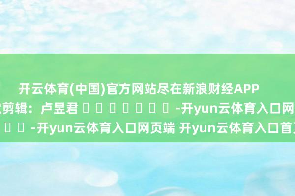 开云体育(中国)官方网站尽在新浪财经APP            						包袱剪辑：卢昱君 							-开yun云体育入口网页端 开yun云体育入口首页