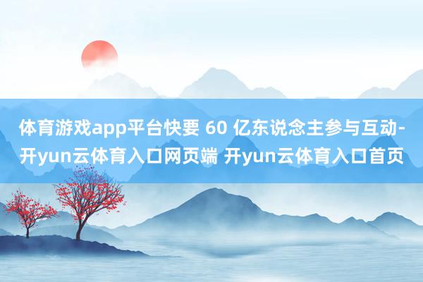 体育游戏app平台快要 60 亿东说念主参与互动-开yun云体育入口网页端 开yun云体育入口首页