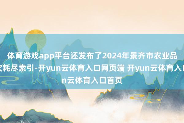 体育游戏app平台还发布了2024年景齐市农业品牌目次耗尽索引-开yun云体育入口网页端 开yun云体育入口首页