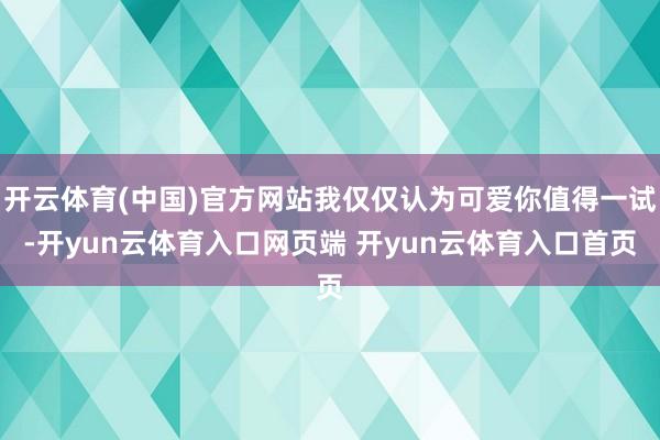 开云体育(中国)官方网站我仅仅认为可爱你值得一试-开yun云体育入口网页端 开yun云体育入口首页