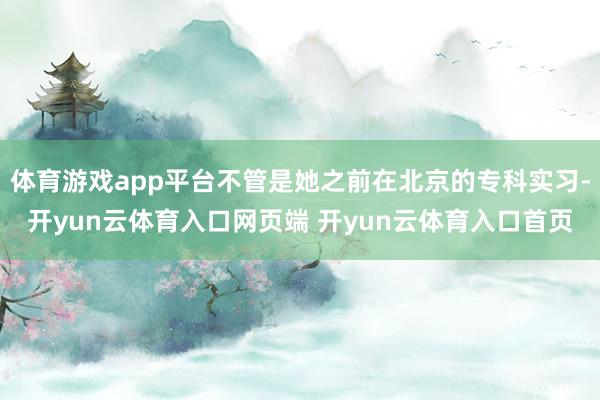 体育游戏app平台不管是她之前在北京的专科实习-开yun云体育入口网页端 开yun云体育入口首页