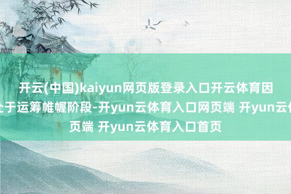 开云(中国)kaiyun网页版登录入口开云体育因相干职责尚处于运筹帷幄阶段-开yun云体育入口网页端 开yun云体育入口首页