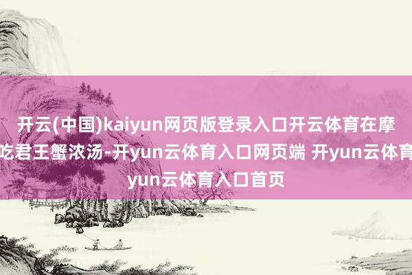 开云(中国)kaiyun网页版登录入口开云体育在摩尔曼斯克吃君王蟹浓汤-开yun云体育入口网页端 开yun云体育入口首页