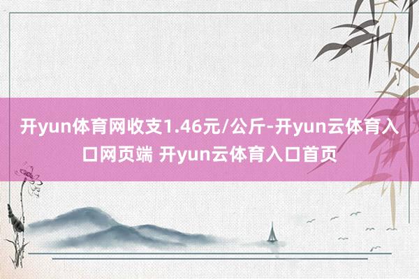 开yun体育网收支1.46元/公斤-开yun云体育入口网页端 开yun云体育入口首页