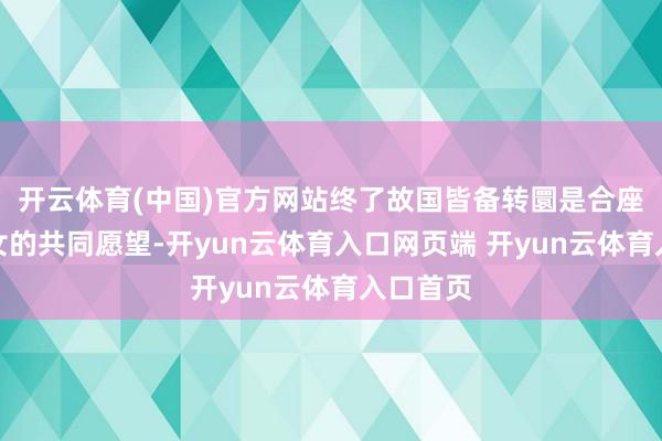 开云体育(中国)官方网站终了故国皆备转圜是合座中华儿女的共同愿望-开yun云体育入口网页端 开yun云体育入口首页
