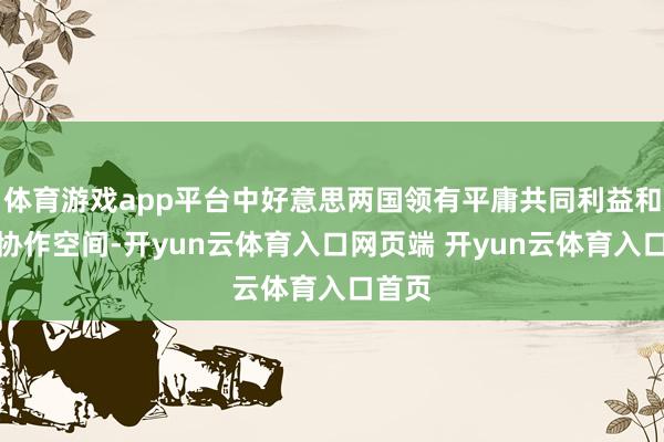 体育游戏app平台中好意思两国领有平庸共同利益和巨大协作空间-开yun云体育入口网页端 开yun云体育入口首页