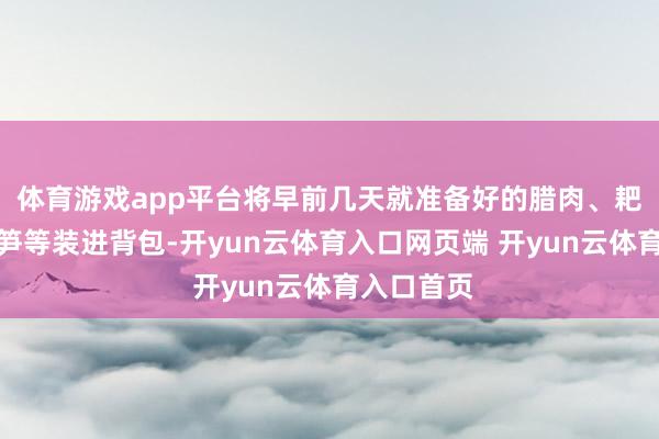 体育游戏app平台将早前几天就准备好的腊肉、耙耙柑、春笋等装进背包-开yun云体育入口网页端 开yun云体育入口首页