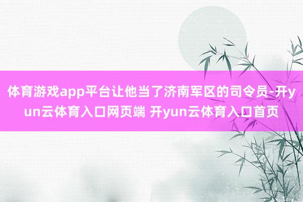 体育游戏app平台让他当了济南军区的司令员-开yun云体育入口网页端 开yun云体育入口首页