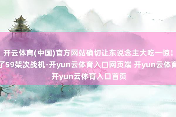 开云体育(中国)官方网站确切让东说念主大吃一惊！一共搬动了59架次战机-开yun云体育入口网页端 开yun云体育入口首页