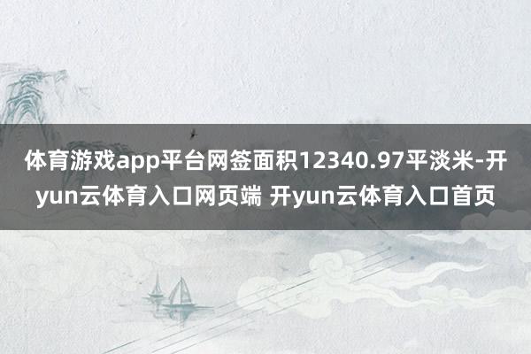 体育游戏app平台网签面积12340.97平淡米-开yun云体育入口网页端 开yun云体育入口首页