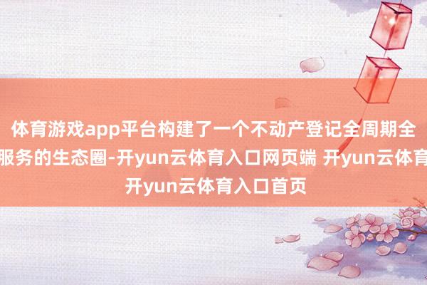 体育游戏app平台构建了一个不动产登记全周期全链条聪慧服务的生态圈-开yun云体育入口网页端 开yun云体育入口首页