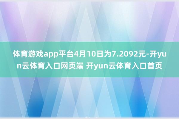 体育游戏app平台4月10日为7.2092元-开yun云体育入口网页端 开yun云体育入口首页
