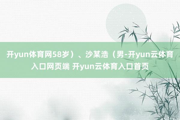 开yun体育网58岁）、沙某浩（男-开yun云体育入口网页端 开yun云体育入口首页
