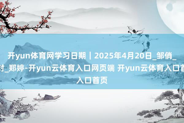 开yun体育网学习日期｜2025年4月20日_邹俏_校对_郑婷-开yun云体育入口网页端 开yun云体育入口首页