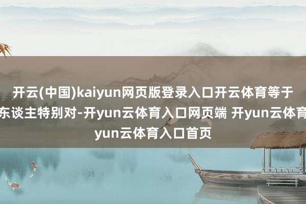 开云(中国)kaiyun网页版登录入口开云体育等于以为这个东谈主特别对-开yun云体育入口网页端 开yun云体育入口首页