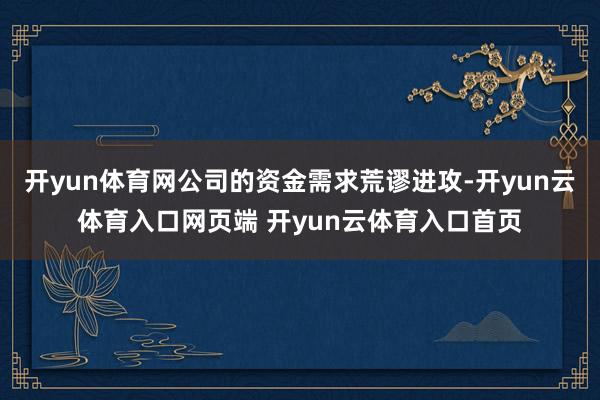 开yun体育网公司的资金需求荒谬进攻-开yun云体育入口网页端 开yun云体育入口首页