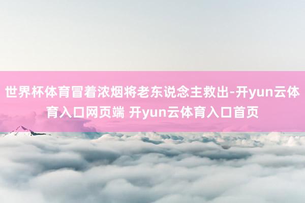 世界杯体育冒着浓烟将老东说念主救出-开yun云体育入口网页端 开yun云体育入口首页