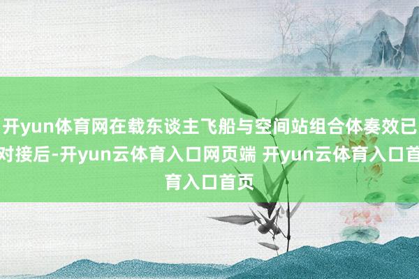开yun体育网在载东谈主飞船与空间站组合体奏效已矣对接后-开yun云体育入口网页端 开yun云体育入口首页