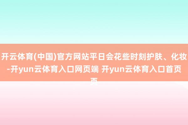 开云体育(中国)官方网站平日会花些时刻护肤、化妆-开yun云体育入口网页端 开yun云体育入口首页