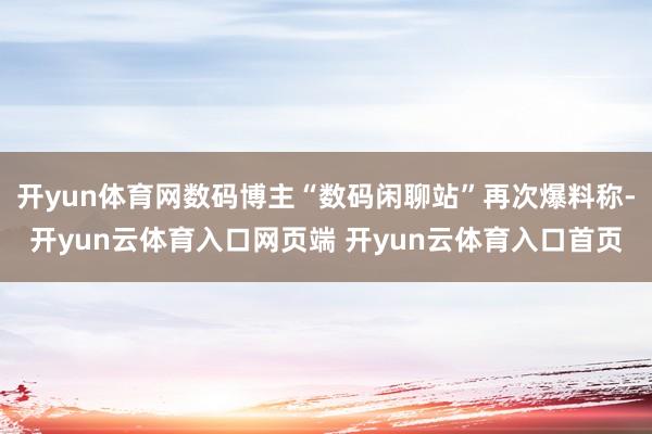 开yun体育网数码博主“数码闲聊站”再次爆料称-开yun云体育入口网页端 开yun云体育入口首页