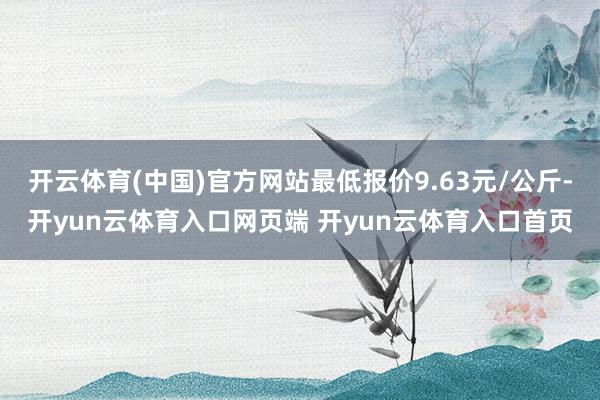 开云体育(中国)官方网站最低报价9.63元/公斤-开yun云体育入口网页端 开yun云体育入口首页