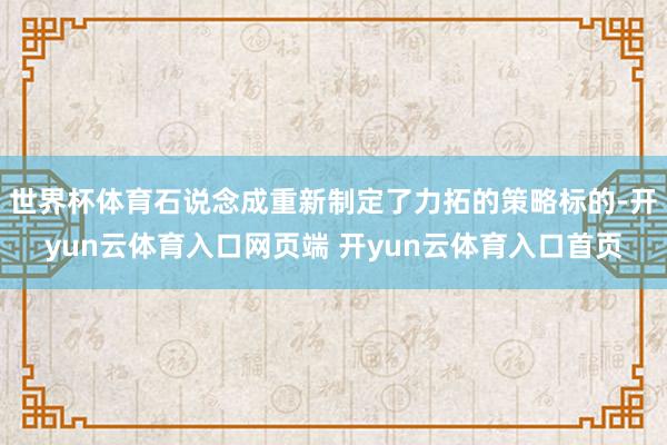 世界杯体育石说念成重新制定了力拓的策略标的-开yun云体育入口网页端 开yun云体育入口首页