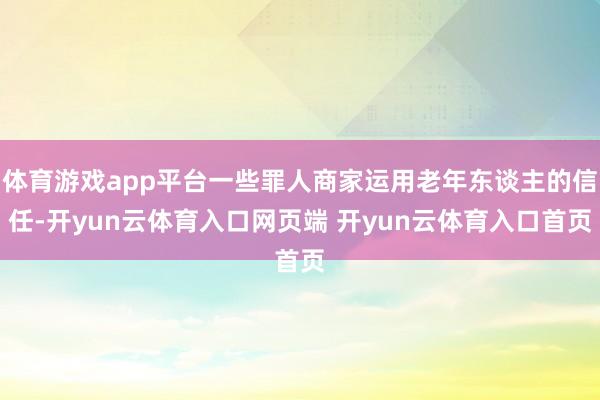 体育游戏app平台一些罪人商家运用老年东谈主的信任-开yun云体育入口网页端 开yun云体育入口首页