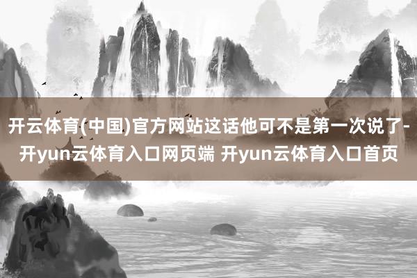 开云体育(中国)官方网站这话他可不是第一次说了-开yun云体育入口网页端 开yun云体育入口首页