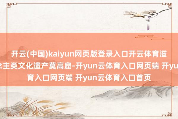 开云(中国)kaiyun网页版登录入口开云体育滋长出少见的东说念主类文化遗产莫高窟-开yun云体育入口网页端 开yun云体育入口首页
