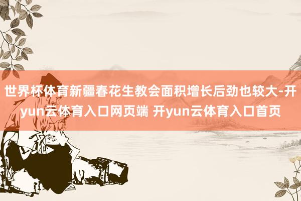 世界杯体育新疆春花生教会面积增长后劲也较大-开yun云体育入口网页端 开yun云体育入口首页