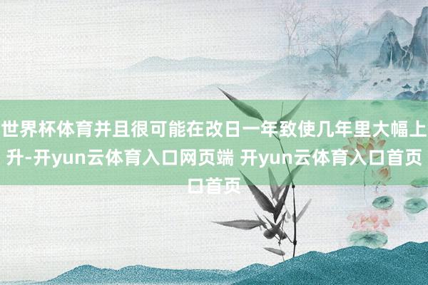 世界杯体育并且很可能在改日一年致使几年里大幅上升-开yun云体育入口网页端 开yun云体育入口首页