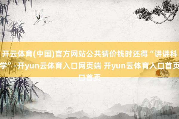 开云体育(中国)官方网站公共猜价钱时还得“讲讲科学”-开yun云体育入口网页端 开yun云体育入口首页
