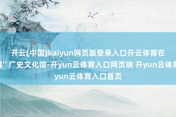 开云(中国)kaiyun网页版登录入口开云体育　　在公司“激越”厂史文化馆-开yun云体育入口网页端 开yun云体育入口首页