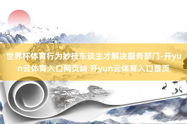 世界杯体育行为妙技东谈主才解决服务部门-开yun云体育入口网页端 开yun云体育入口首页