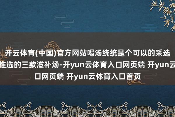 开云体育(中国)官方网站喝汤统统是个可以的采选！今天咱们要推选的三款滋补汤-开yun云体育入口网页端 开yun云体育入口首页